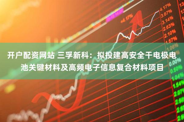 开户配资网站 三孚新科：拟投建高安全干电极电池关键材料及高频电子信息复合材料项目