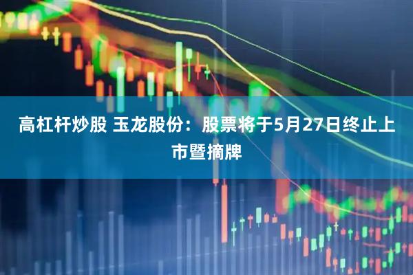 高杠杆炒股 玉龙股份：股票将于5月27日终止上市暨摘牌