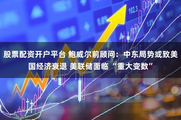 股票配资开户平台 鲍威尔前顾问：中东局势或致美国经济衰退 美联储面临 “重大变数”
