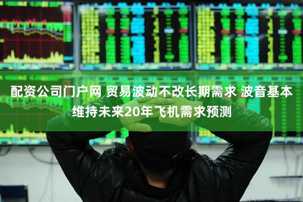配资公司门户网 贸易波动不改长期需求 波音基本维持未来20年飞机需求预测