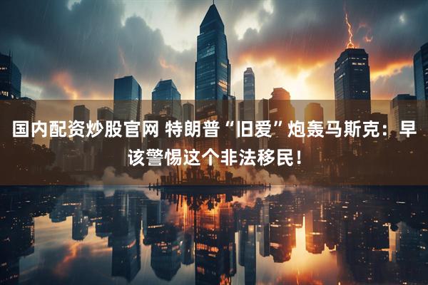 国内配资炒股官网 特朗普“旧爱”炮轰马斯克：早该警惕这个非法移民！