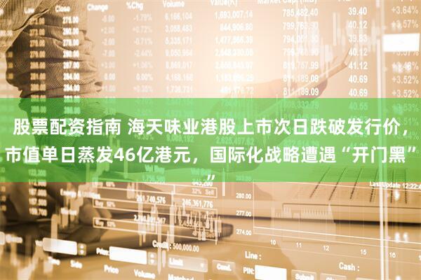 股票配资指南 海天味业港股上市次日跌破发行价，市值单日蒸发46亿港元，国际化战略遭遇“开门黑”
