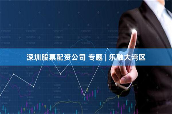 深圳股票配资公司 专题 | 乐融大湾区