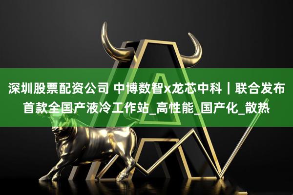 深圳股票配资公司 中博数智x龙芯中科｜联合发布首款全国产液冷工作站_高性能_国产化_散热