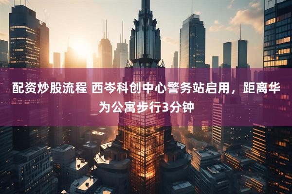 配资炒股流程 西岑科创中心警务站启用，距离华为公寓步行3分钟