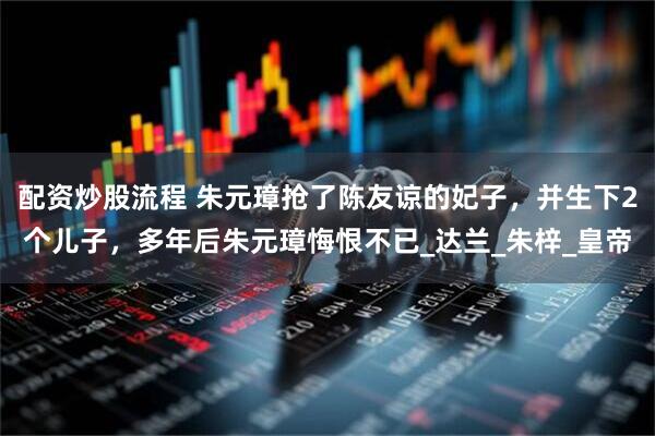 配资炒股流程 朱元璋抢了陈友谅的妃子，并生下2个儿子，多年后朱元璋悔恨不已_达兰_朱梓_皇帝
