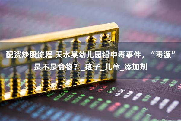 配资炒股流程 天水某幼儿园铅中毒事件，“毒源”是不是食物？_孩子_儿童_添加剂