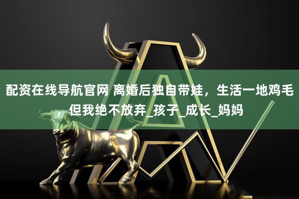 配资在线导航官网 离婚后独自带娃，生活一地鸡毛，但我绝不放弃_孩子_成长_妈妈