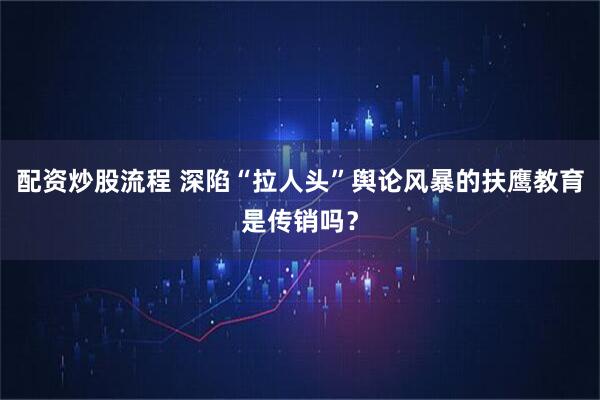 配资炒股流程 深陷“拉人头”舆论风暴的扶鹰教育是传销吗？
