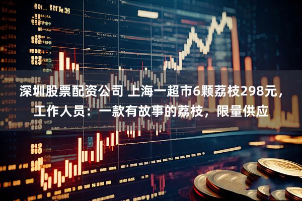 深圳股票配资公司 上海一超市6颗荔枝298元，工作人员：一款有故事的荔枝，限量供应