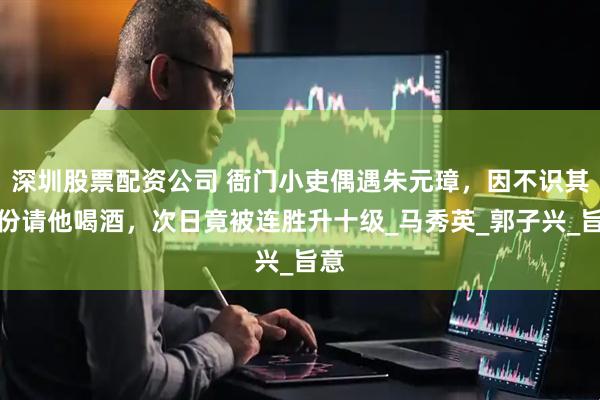 深圳股票配资公司 衙门小吏偶遇朱元璋，因不识其身份请他喝酒，次日竟被连胜升十级_马秀英_郭子兴_旨意