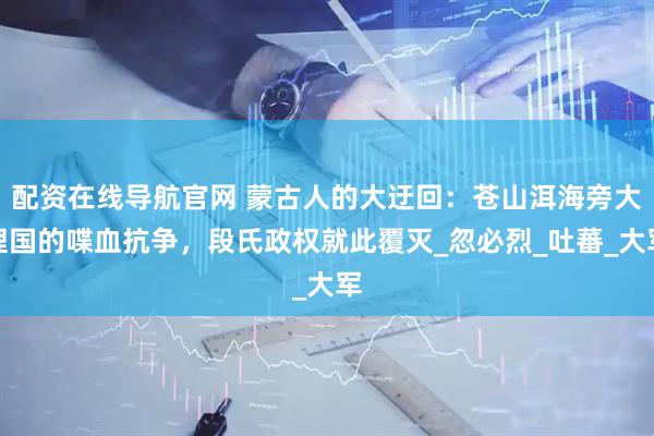 配资在线导航官网 蒙古人的大迂回：苍山洱海旁大理国的喋血抗争，段氏政权就此覆灭_忽必烈_吐蕃_大军