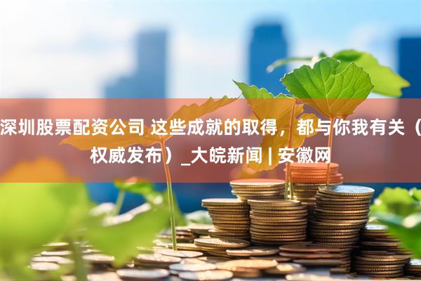 深圳股票配资公司 这些成就的取得，都与你我有关（权威发布）_大皖新闻 | 安徽网