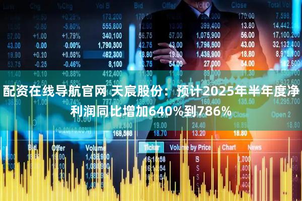 配资在线导航官网 天宸股份：预计2025年半年度净利润同比增加640%到786%