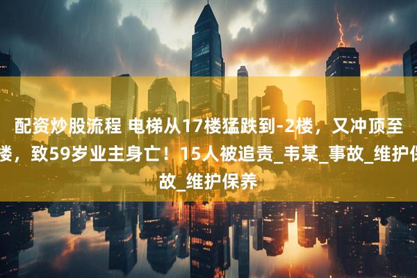 配资炒股流程 电梯从17楼猛跌到-2楼，又冲顶至33楼，致59岁业主身亡！15人被追责_韦某_事故_维护保养