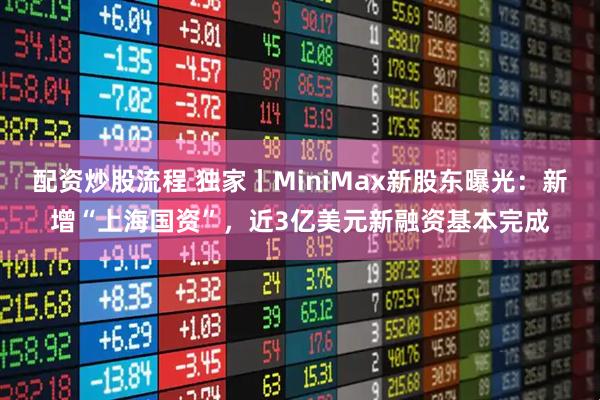 配资炒股流程 独家丨MiniMax新股东曝光：新增“上海国资”，近3亿美元新融资基本完成