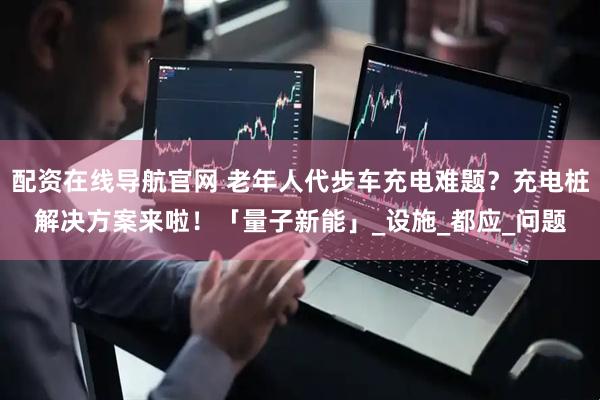配资在线导航官网 老年人代步车充电难题？充电桩解决方案来啦！「量子新能」_设施_都应_问题