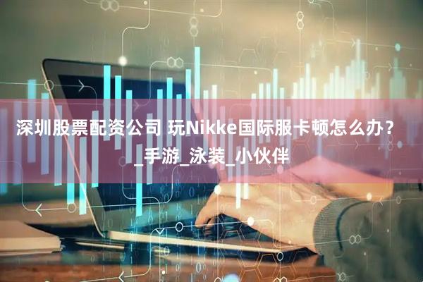 深圳股票配资公司 玩Nikke国际服卡顿怎么办？  _手游_泳装_小伙伴