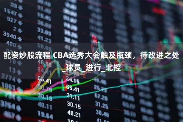 配资炒股流程 CBA选秀大会触及瓶颈，待改进之处_球员_进行_北控