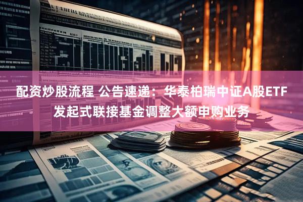 配资炒股流程 公告速递：华泰柏瑞中证A股ETF发起式联接基金调整大额申购业务