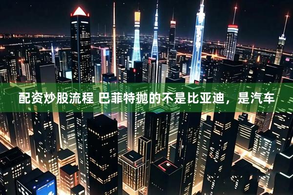 配资炒股流程 巴菲特抛的不是比亚迪，是汽车