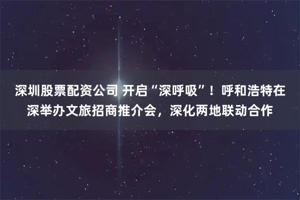 深圳股票配资公司 开启“深呼吸”！呼和浩特在深举办文旅招商推介会，深化两地联动合作