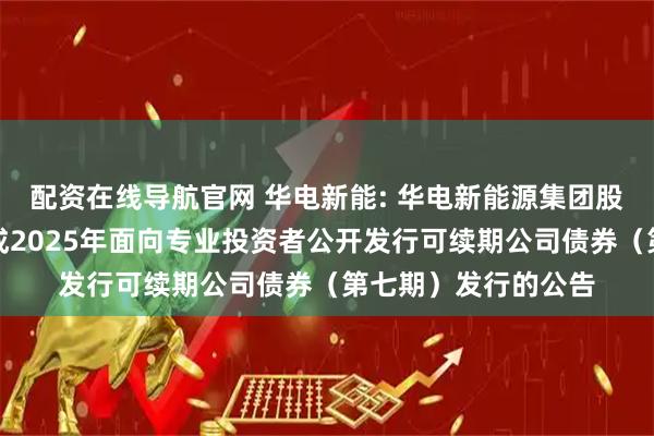 配资在线导航官网 华电新能: 华电新能源集团股份有限公司关于完成2025年面向专业投资者公开发行可续期公司债券（第七期）发行的公告