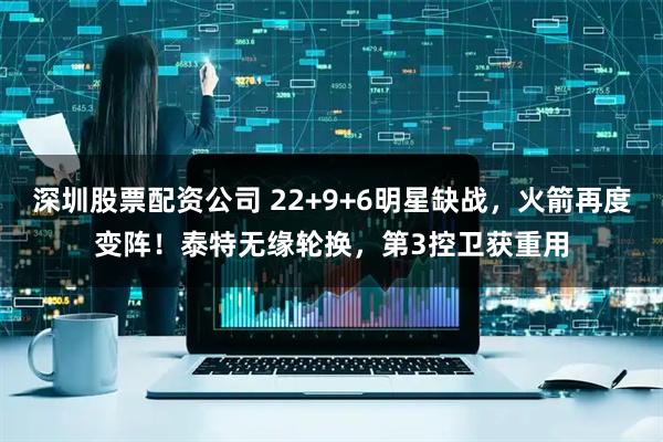 深圳股票配资公司 22+9+6明星缺战，火箭再度变阵！泰特无缘轮换，第3控卫获重用