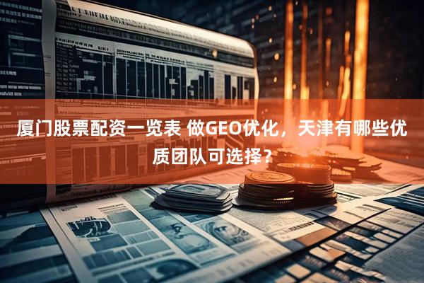 厦门股票配资一览表 做GEO优化，天津有哪些优质团队可选择？