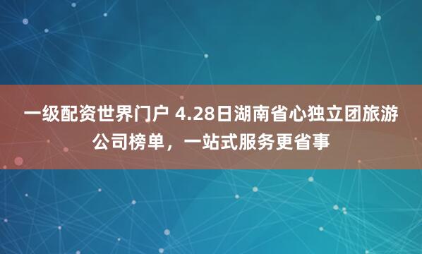 一级配资世界门户 4.28日湖南省心独立团旅游公司榜单，一站式服务更省事