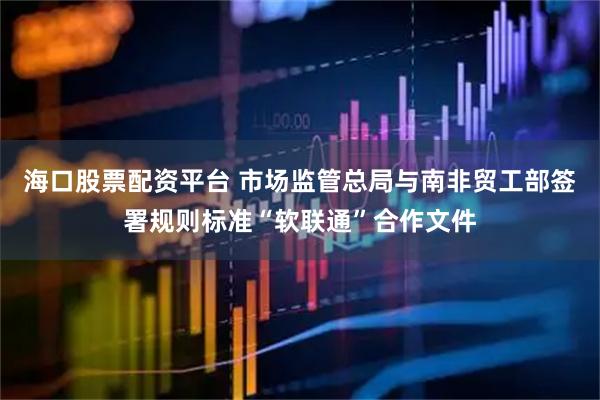 海口股票配资平台 市场监管总局与南非贸工部签署规则标准“软联通”合作文件