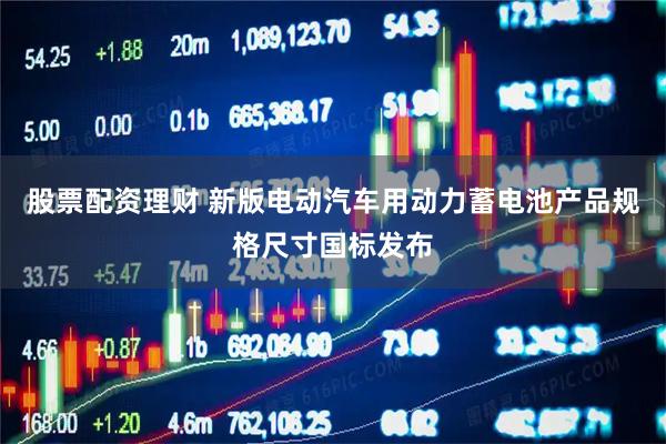 股票配资理财 新版电动汽车用动力蓄电池产品规格尺寸国标发布