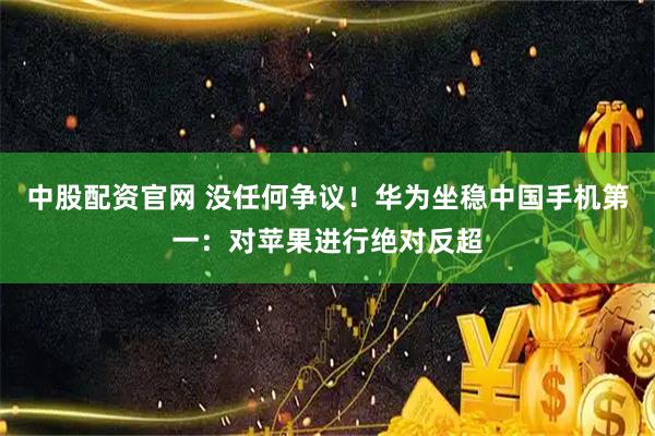 中股配资官网 没任何争议！华为坐稳中国手机第一：对苹果进行绝对反超
