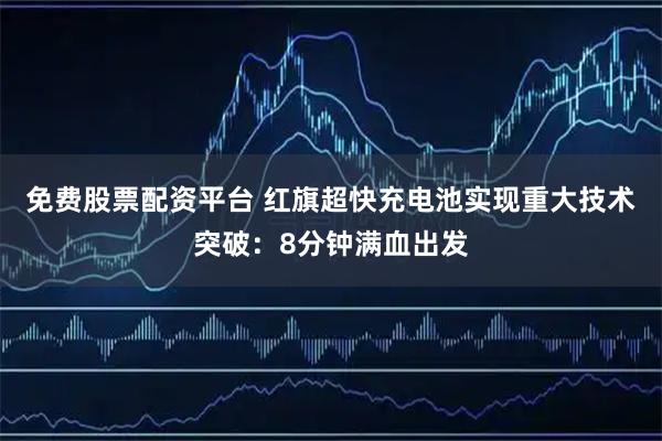 免费股票配资平台 红旗超快充电池实现重大技术突破：8分钟满血出发