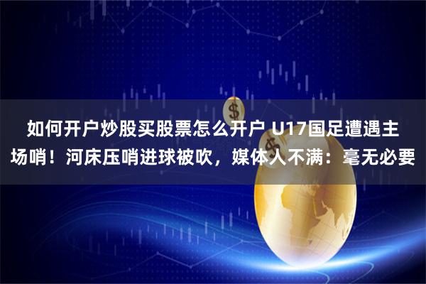 如何开户炒股买股票怎么开户 U17国足遭遇主场哨！河床压哨进球被吹，媒体人不满：毫无必要