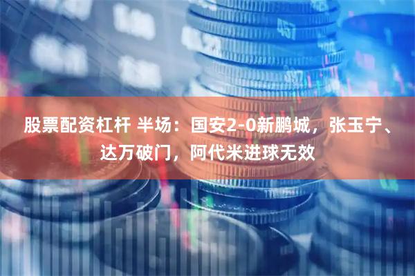 股票配资杠杆 半场：国安2-0新鹏城，张玉宁、达万破门，阿代米进球无效