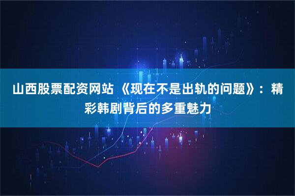山西股票配资网站 《现在不是出轨的问题》：精彩韩剧背后的多重魅力