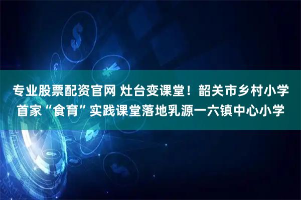 专业股票配资官网 灶台变课堂！韶关市乡村小学首家“食育”实践课堂落地乳源一六镇中心小学