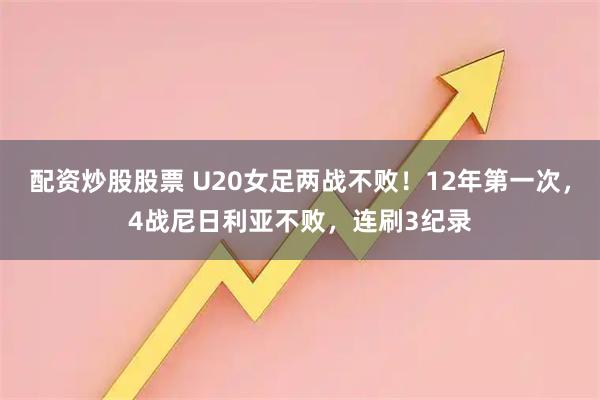 配资炒股股票 U20女足两战不败！12年第一次，4战尼日利亚不败，连刷3纪录