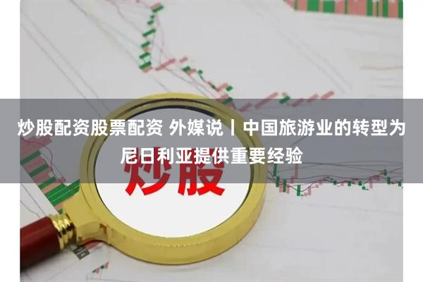 炒股配资股票配资 外媒说丨中国旅游业的转型为尼日利亚提供重要经验