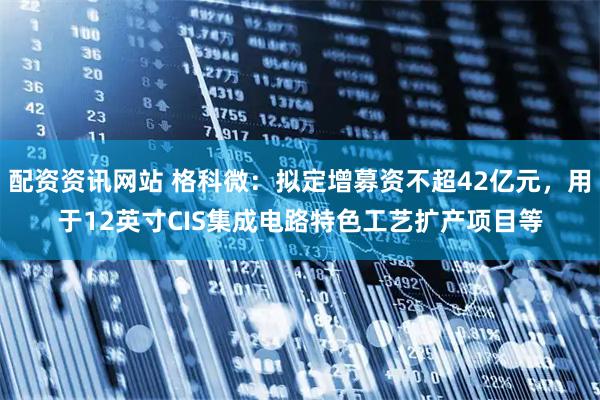 配资资讯网站 格科微：拟定增募资不超42亿元，用于12英寸CIS集成电路特色工艺扩产项目等