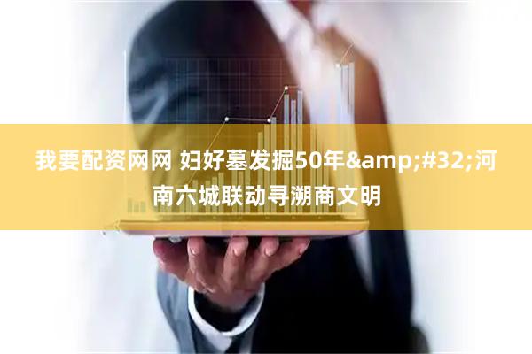 我要配资网网 妇好墓发掘50年 河南六城联动寻溯商文明