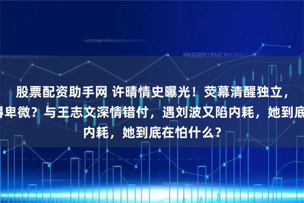 股票配资助手网 许晴情史曝光！荧幕清醒独立，私下却爱得卑微？与王志文深情错付，遇刘波又陷内耗，她到底在怕什么？